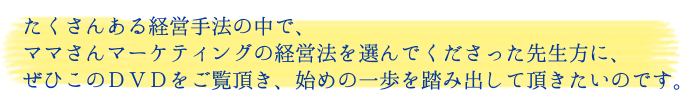 たくさんある経営手法の中で、ママさんマーケティングの経営法を選んでくださった先生方に、ぜひこのDVDをご覧頂き、始めの一歩を踏み出して頂きたいのです。