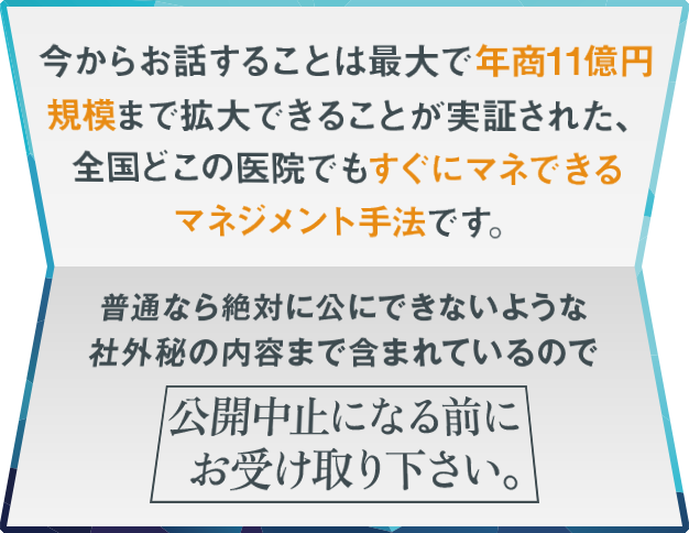 “今からお話することは最大で年商11億円規模まで拡大できることが実証された、全国どこの医院でもすぐにマネできるマネジメント手法です。普通なら絶対に公にできないような社外秘の内容まで含まれているので公開中止になる前にお受け取り下さい。”