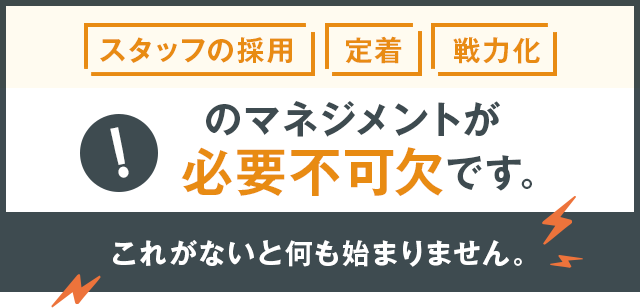 スタッフの採用、定着、戦力化のマネジメントが必要不可欠です。これがないと何も始まりません。