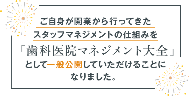 ご自身が開業から行ってきたスタッフマネジメントの仕組みを「歯科医院マネジメント大全」として一般公開していただけることになりました。
