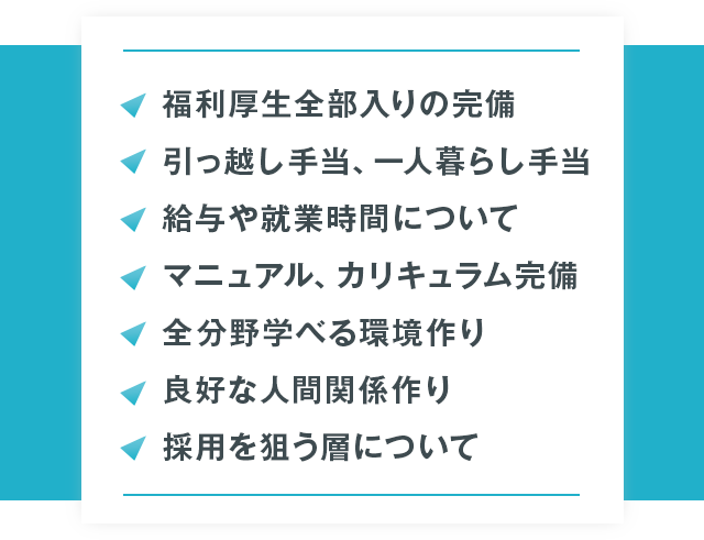 ●福利厚生全部入りの完備●引っ越し手当、一人暮らし手当●給与や就業時間について●マニュアル、カリキュラム完備●全分野学べる環境作り●良好な人間関係作り●採用を狙う層について