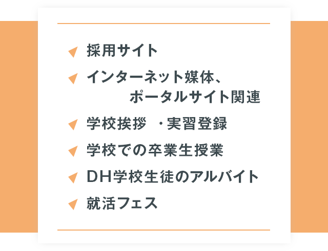 ●採用サイト●インターネット媒体、ポータルサイト関連●学校挨拶・実習登録●学校での卒業生授業●DH学校生徒のアルバイト●就活フェス