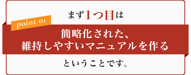 まず1つ目は【簡略化された、維持しやすいマニュアルを作る】ということです。