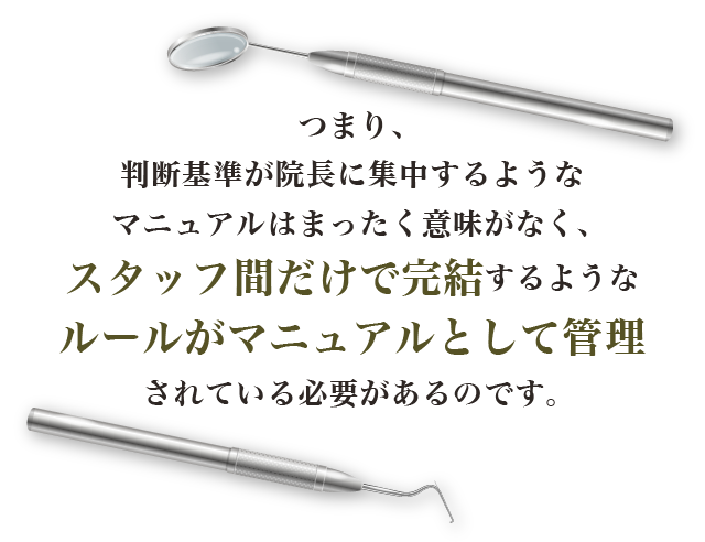 つまり、判断基準が院長に集中するようなマニュアルはまったく意味がなく、スタッフ間だけで完結するようなルールがマニュアルとして管理されている必要があるのです。