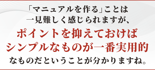 「マニュアルを作る」ことは一見難しく感じられますが、ポイントを抑えておけばシンプルなものが一番実用的なものだということが分かりますね。