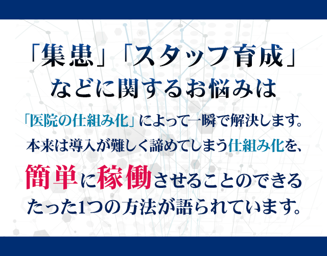 「集患」「スタッフ育成」などに関するお悩みは「医院の仕組み化」によって一瞬で解決します。本来は導入が難しく諦めてしまう仕組み化を、簡単に稼働させることのできるたった1つの方法が語られています。