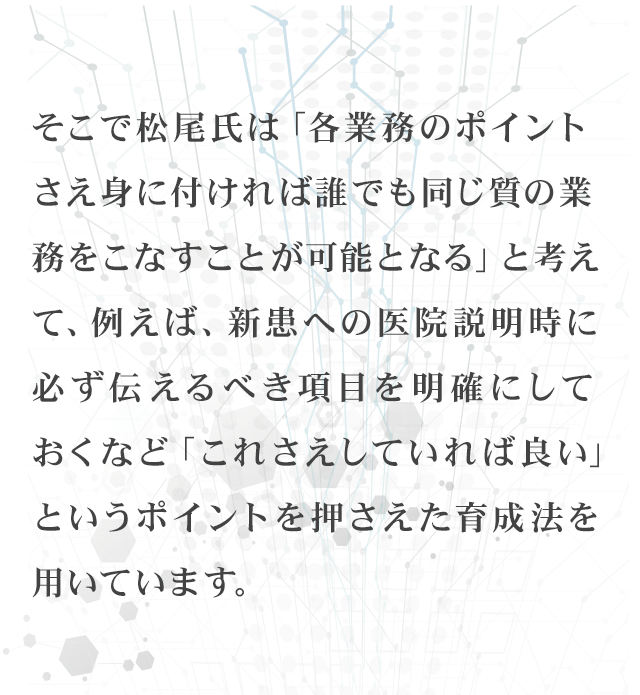 そこで松尾氏は「各業務のポイントさえ身に付ければ誰でも同じ質の業務をこなすことが可能となる」と考えて、例えば、新患への医院説明時に必ず伝えるべき項目を明確にしておくなど「これさえしていれば良い」というポイントを押さえた育成法を用いています。