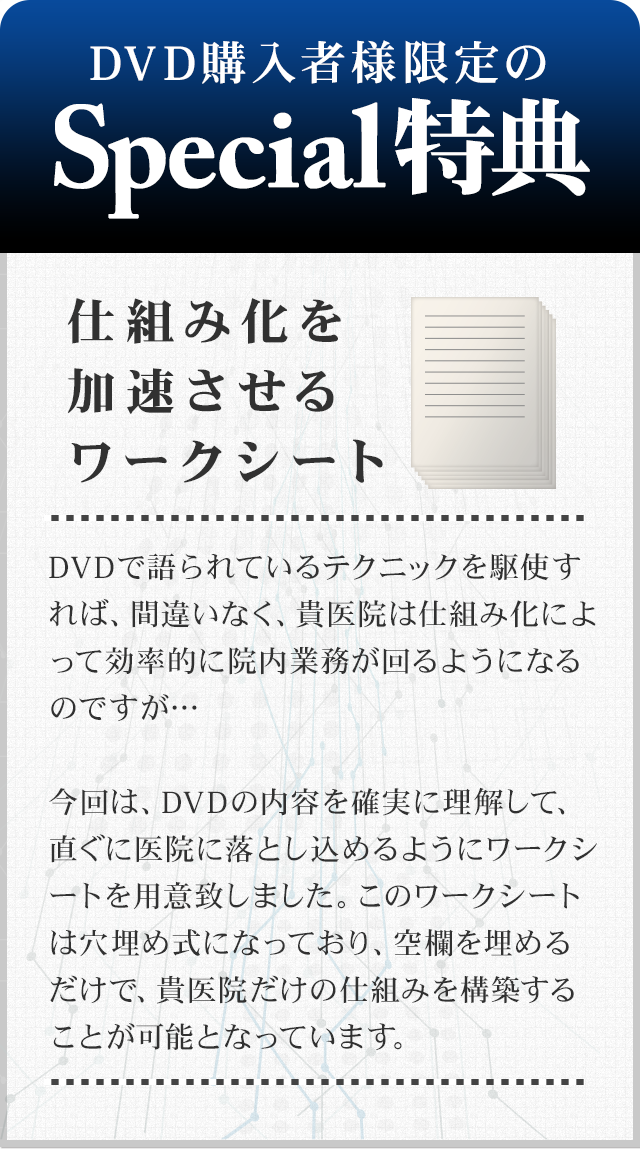 ～仕組み化を加速させるワークシート～
DVDで語られているテクニックを駆使すれば、間違いなく、貴医院は仕組み化によって効率的に院内業務が回るようになるのですが…今回は、DVDの内容を確実に理解して、直ぐに医院に落とし込めるようにワークシートを用意致しました。このワークシートは穴埋め式になっており、空欄を埋めるだけで、貴医院だけの仕組みを構築することが可能となっています。