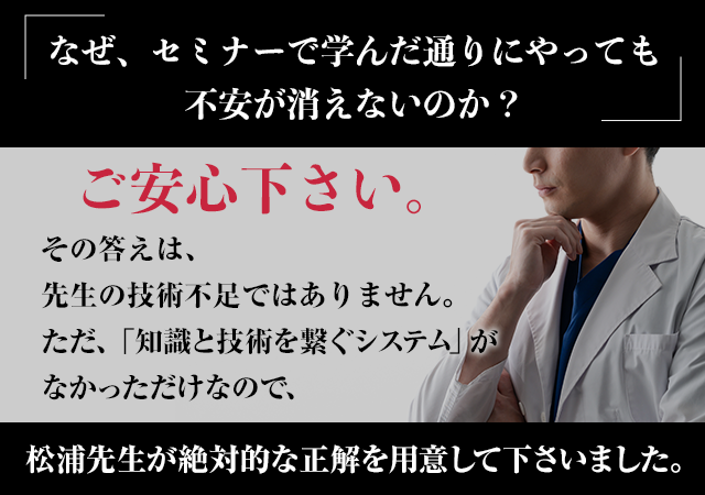 「なぜ、セミナーで学んだ通りにやっても不安が消えないのか？」ご安心下さい。その答えは、先生の技術不足ではありません。ただ、「知識と技術を繋ぐシステム」がなかっただけなので、松浦先生が絶対的な正解を用意して下さいました。