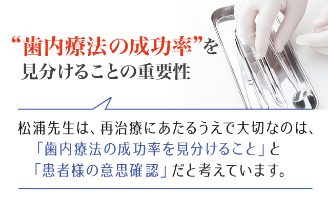 歯内療法の成功率を見分けることの重要性 また、松浦先生は、再治療にあたるうえで大切なのは「歯内療法の成功率を見分けること」と「患者様の意思確認」だと考えています。