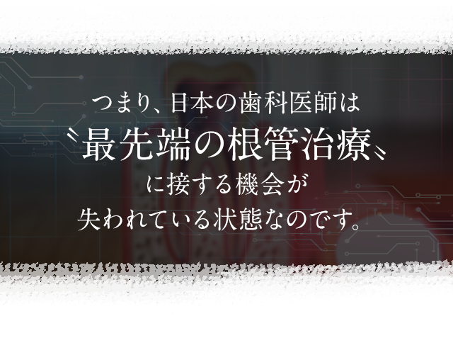 つまり、日本の歯科医師は〝最先端の根管治療〟に接する機会が失われている状態なのです。