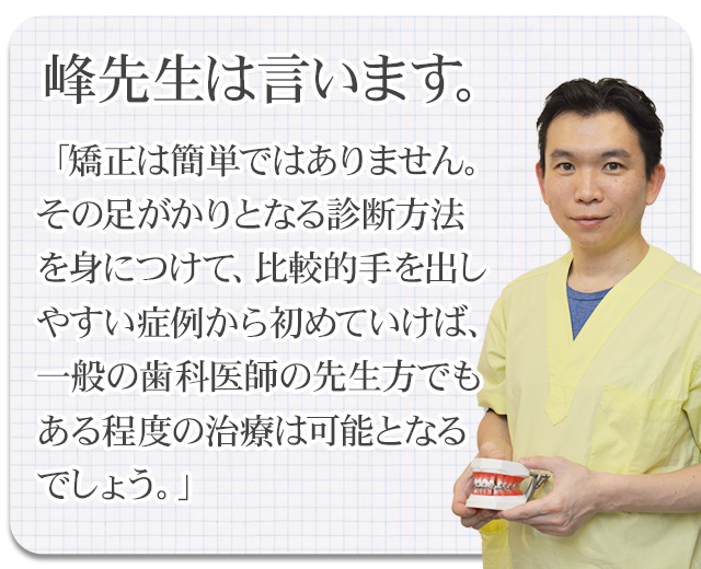 峰先生は言います。
「矯正は簡単ではありません。その足がかりとなる診断方法を身につけて、比較的手を出しやすい症例から初めていけば、一般の歯科医師の先生方でもある程度の治療は可能となるでしょう。」