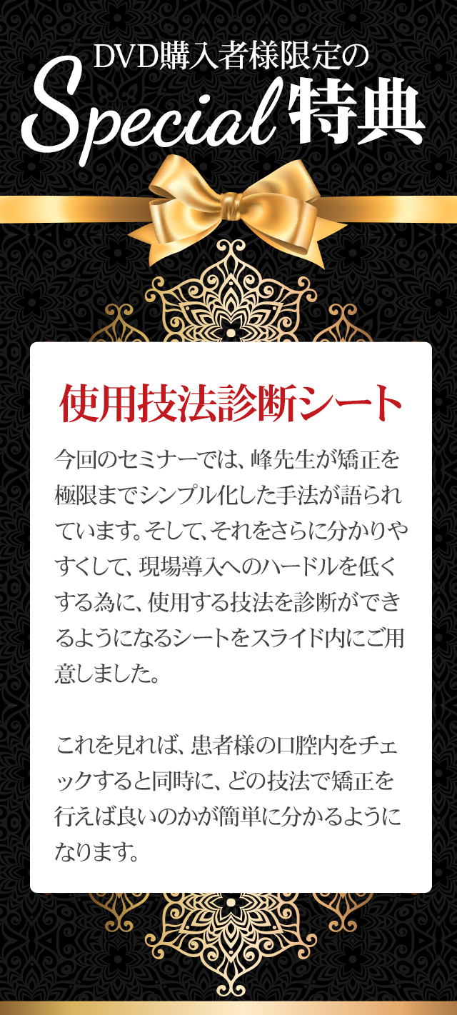 DVD購入者様限定のSpecial特典！！～使用技法診断シート～今回のセミナーでは、峰先生が矯正を極限までシンプル化した手法が語られています。そして、それをさらに分かりやすくして、現場導入へのハードルを低くする為に、使用する技法を診断ができるようになるシートをスライド内にご用意しました。これを見れば、患者様の口腔内をチェックすると同時に、どの技法で矯正を行えば良いのかが簡単に分かるようになります。