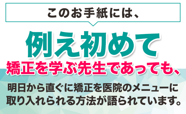 このお手紙には、例え初めて矯正を学ぶ先生であっても、明日から直ぐに矯正を医院のメニューに取り入れられる方法が語られています。