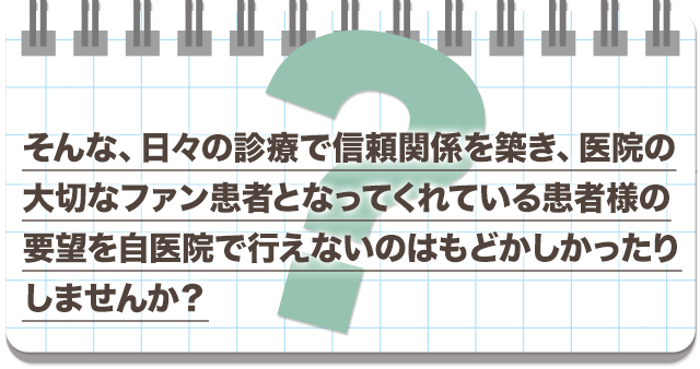 そんな、日々の診療で信頼関係を築き、医院の大切なファン患者となってくれている患者様の要望を自医院で行えないのはもどかしかったりしませんか？