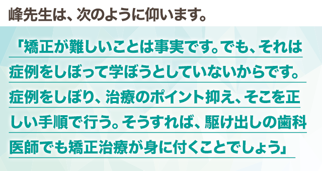 峰先生は、次のように仰います。
「矯正が難しいことは事実です。でも、それは症例をしぼって学ぼうとしていないからです。症例をしぼり、治療のポイント抑え、そこを正しい手順で行う。そうすれば、駆け出しの歯科医師でも矯正治療が身に付くことでしょう」
