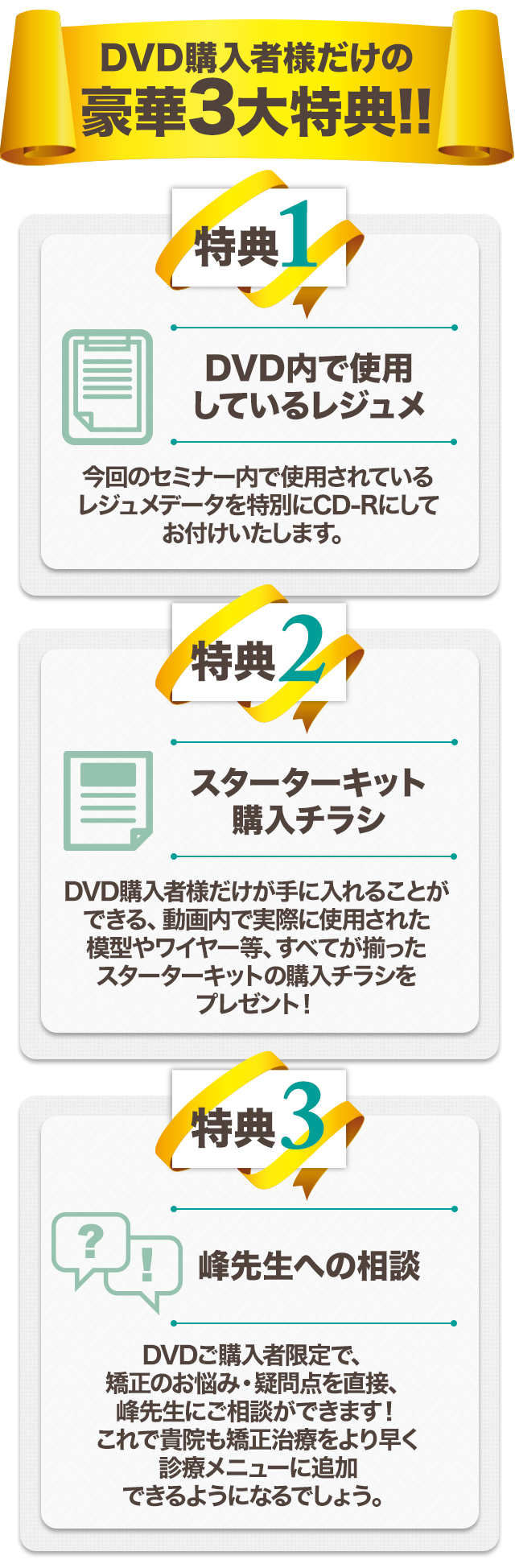 DVD購入者様だけの豪華3大特典！！【特典１】DVD内で使用しているレジュメ今回のセミナー内で使用されているレジュメデータを特別にCD-Rにしてお付けいたします。【特典２】スターターキット購入チラシDVD購入者様だけが手に入れることができる、動画内で実際に使用された模型やワイヤー等、すべてが揃ったスターターキットの購入チラシをプレゼント！【特典３】峰先生への相談DVDご購入者限定で、矯正のお悩み・疑問点を直接、峰先生にご相談ができます！これで貴院も矯正治療をより早く診療メニューに追加できるようになるでしょう。