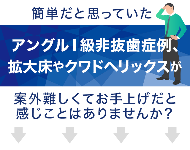 簡単だと思っていたアングルⅠ級非抜歯症例、拡大床やクワドヘリックスが案外難しくてお手上げだと感じことはありませんか？