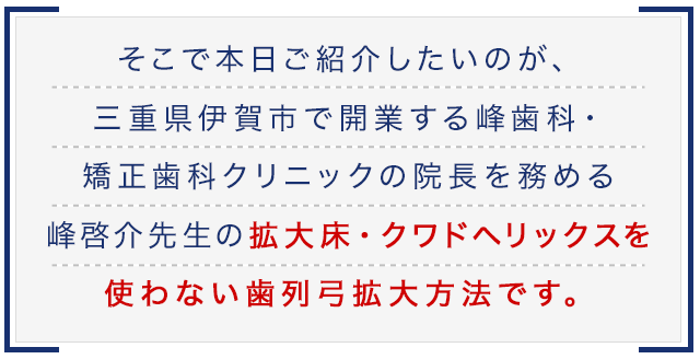 そこで本日ご紹介したいのが、三重県伊賀市で開業する峰歯科・矯正歯科クリニックの院長を務める峰啓介先生の拡大床・クワドヘリックスを使わない歯列弓拡大方法です。