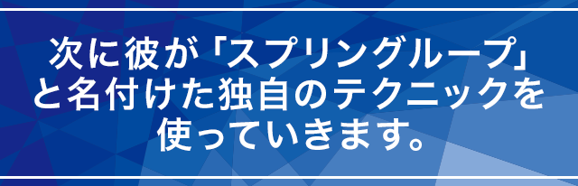 次に彼が「スプリングループ」と名付けた独自のテクニックを使っていきます。