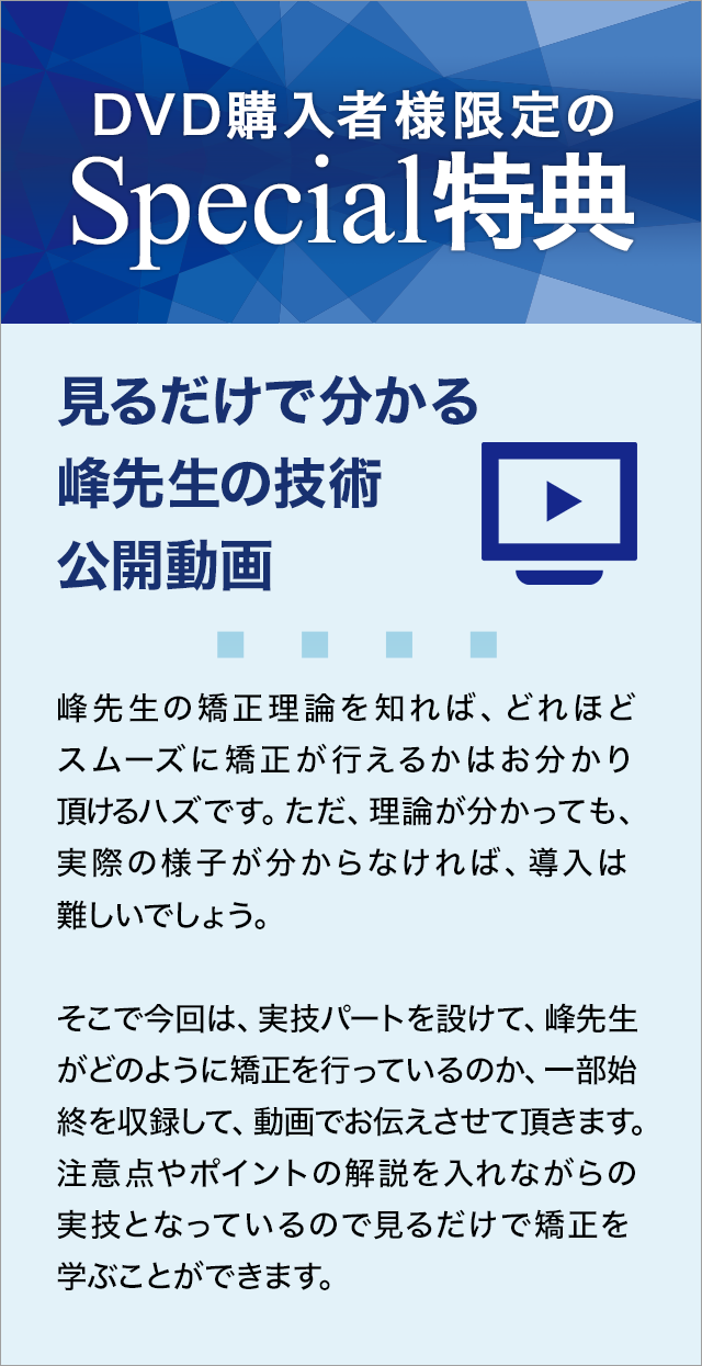 DVD購入者様限定のSpecial特典～見るだけで分かる峰先生の技術公開動画～峰先生の矯正理論を知れば、どれほどスムーズに矯正が行えるかはお分かり頂けるハズです。ただ、理論が分かっても、実際の様子が分からなければ、導入は難しいでしょう。そこで今回は、実技パートを設けて、峰先生がどのように矯正を行っているのか、一部始終を収録して、動画でお伝えさせて頂きます。注意点やポイントの解説を入れながらの実技となっているので見るだけで矯正を学ぶことができます。