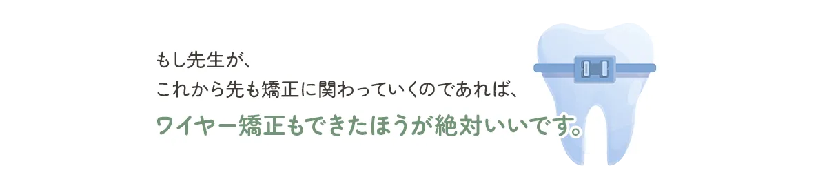 もし先生が、これから先も矯正に関わっていくのであれば、ワイヤー矯正もできたほうが絶対いいです。