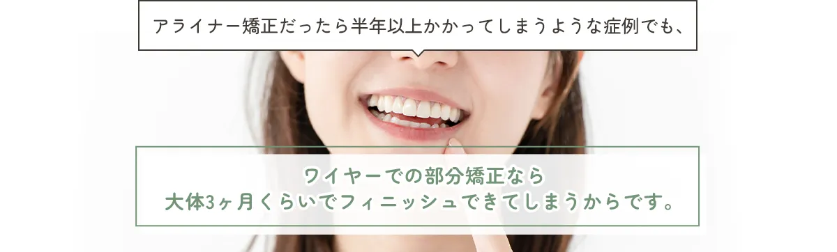 アライナー矯正だったら半年以上かかってしまうような症例でも、ワイヤーでの部分矯正なら大体3ヶ月くらいでフィニッシュできてしまうからです。