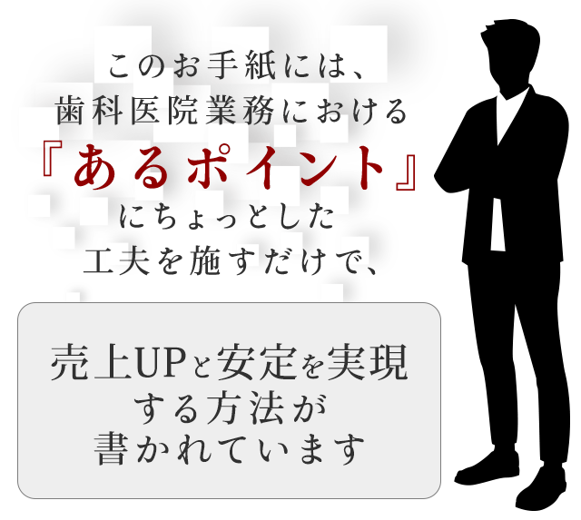 このお手紙には、歯科医院業務における『あるポイント』にちょっとした工夫を施すだけで、売上UPと安定を実現する方法が書かれています。