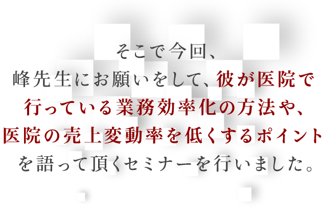 そこで今回、峰先生にお願いをして、彼が医院で行っている業務効率化の方法や、医院の売上変動率を低くするポイントを