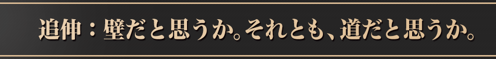 追伸：壁だと思うか。それとも、道だと思うか。