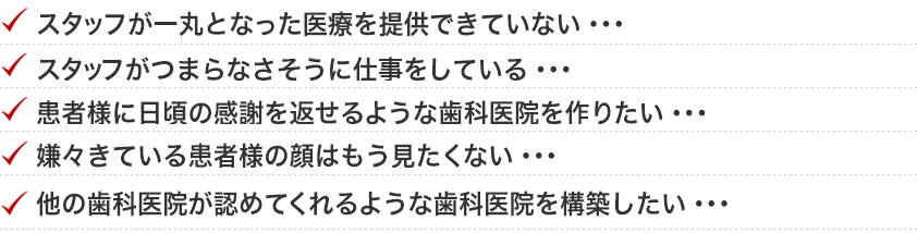 ・スタッフが一丸となった医療を提供できていない・・・スタッフがつまらなさそうに仕事をしている・・患者様に日頃の感謝を返せるような歯科医院を作りたい・・嫌々きている患者様の顔はもう見たくない・・他の歯科医院が認めてくれるような歯科医院を構築したい・・・