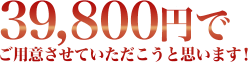 39,800円でご用意させていただこうと思います！