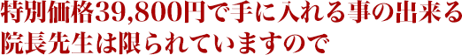 特別価格３９，８００円で手に入れることのできる院長先生は限られていますので