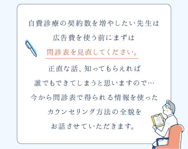 “自費診療の契約数を増やしたい先生は広告費を使う前にまずは問診表を見直してください。正直な話、知ってもらえれば誰でもできてしまうと思いますので…今から問診表で得られる情報を使ったカウンセリング方法の全貌をお話させていただきます。”