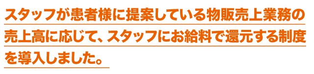 スタッフが患者様に提案している物販売上業務の売上高に応じて、スタッフにお給料で還元する制度を導入しました。