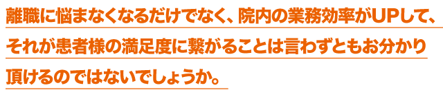 離職に悩まなくなるだけでなく、院内の業務効率がUPして、それが患者様の満足度に繋がることは言わずともお分かり頂けるのではないでしょうか。