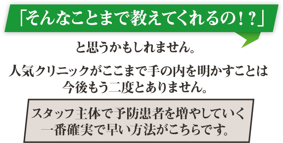 「そんなことまで教えてくれるの！？」と思うかもしれません。人気クリニックがここまで手の内を明かすことは今後もう二度とありません。スタッフ主体で予防患者を増やしていく一番確実で早い方法がこちらです。