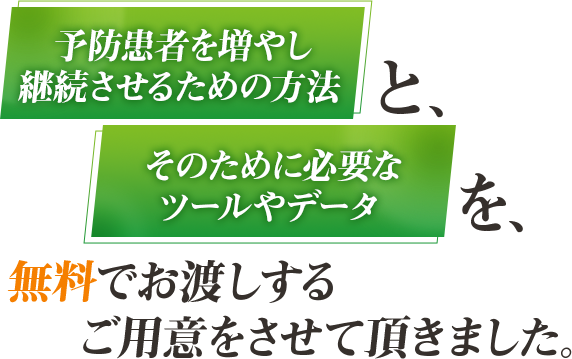 予防患者を増やし継続させるための方法と、そのために必要なツールやデータを無料でお渡しするご用意をさせて頂きました。