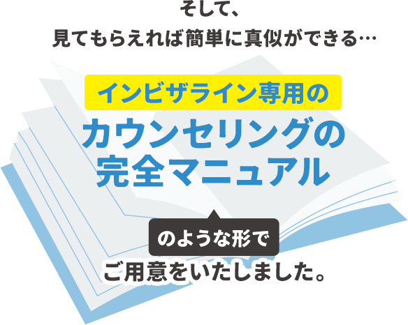 そして、見てもらえれば簡単に真似ができる…「インビザライン専用のカウンセリングの完全マニュアル」のような形でご用意をいたしました。