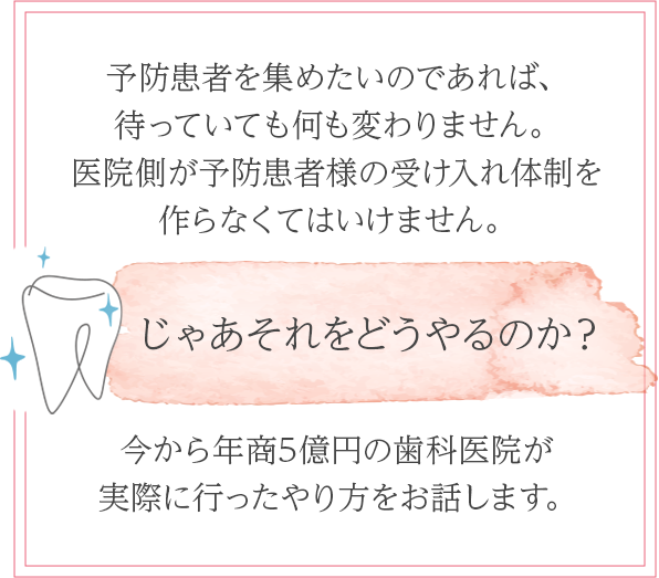 予防患者を集めたいのであれば、
待っていても何も変わりません。医院側が予防患者様の受け入れ体制を作らなくてはいけません。じゃあそれをどうやるのか?今から年商5億円の歯科医院が実際に行ったやり方をお話します。