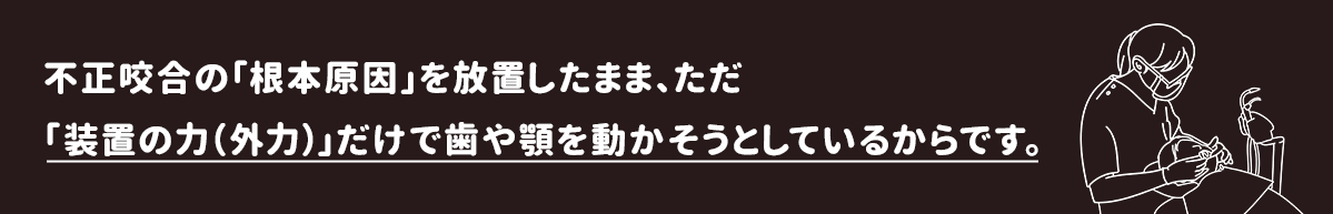 不正咬合の「根本原因」を放置したまま、ただ「装置の力（外力）」だけで歯や顎を動かそうとしているからです。