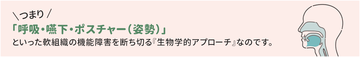 つまり「呼吸・嚥下・ポスチャー（姿勢）」といった軟組織の機能障害を断ち切る『生物学的アプローチ』なのです。