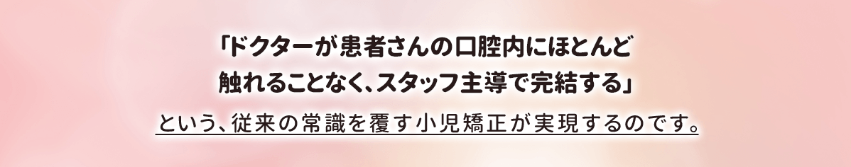 「ドクターが患者さんの口腔内にほとんど触れることなく、スタッフ主導で完結する」という、従来の常識を覆す小児矯正が実現するのです。