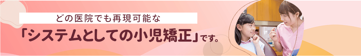 どの医院でも再現可能な「システムとしての小児矯正」です。