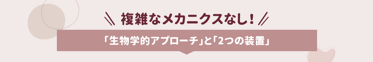 複雑なメカニクスなし！「生物学的アプローチ」と「2つの装置」
