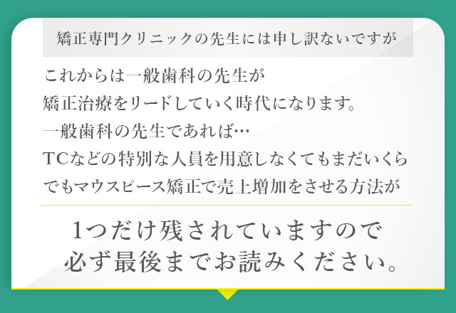 “矯正専門クリニックの先生には申し訳ないですがこれからは一般歯科の先生が矯正治療をリードしていく時代になります。一般歯科の先生であれば…TCなどの特別な人員を用意しなくてもまだいくらでもマウスピース矯正で売上増加をさせる方法が1つだけ残されていますので必ず最後までお読みください。”