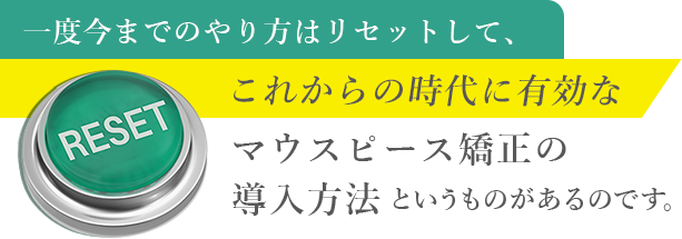 一度今までのやり方はリセットして、これからの時代に有効なマウスピース矯正の導入方法というものがあるのです。