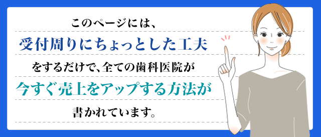 このお手紙には、受付にちょっとした工夫をするだけで、全ての歯科医院が今すぐ売上をアップする方法が書かれています。