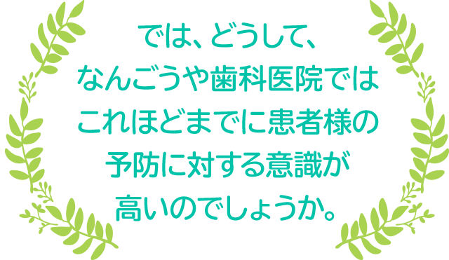 では、どうして、なんごうや歯科医院ではこれほどまでに患者様の予防に対する意識が高いのでしょうか。