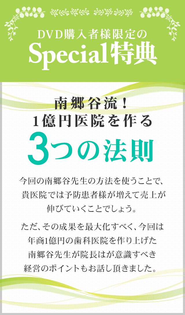 DVD購入者様限定のSpecial特典！！～南郷谷流！1億円医院を作る3つの法則～今回の南郷谷先生の方法を使うことで、貴医院では予防患者様が増えて売上が伸びていくことでしょう。ただ、その成果を最大化すべく、今回は年商1億円の歯科医院を作り上げた南郷谷先生が院長はが意識すべき経営のポイントもお話し頂きました。